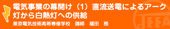 電気事業の幕開け（1）直流送電によるアーク灯から白熱灯への供給　東京電気技術高等専修学校　講師　福田　務