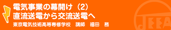 電気事業の幕開け（2）直流送電から交流送電へ 東京電気技術高等専修学校　講師　福田　務