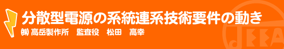 分散型電源の系統連系技術要件の動き ㈱高岳製作所 監査役　松田 高幸