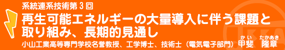 系統連系技術第3回「再生可能エネルギーの大量導入に伴う課題と取組み、長期的見通し」　小山工業高等専門学校名誉教授、工学博士、技術士（電気電子部門）　甲斐　隆章