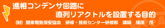 進相コンデンサ回路に直列リアクトルを設置する目的 （財）関東電気保安協会　研修・技術センター研修部　講師　篠原　茂