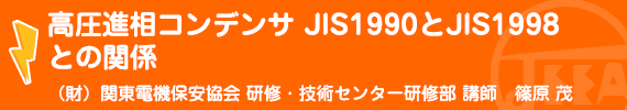 高圧進相コンデンサJIS1990とJIS1998との関係 (財)関東電気保安協会 研修･技術センター 研修部 講師　篠原　　茂