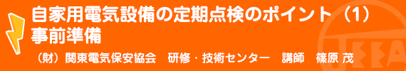 自家用電気設備の定期点検のポイント（１）事前準備 （財）関東電気保安協会研修・技術センター研修部講師　篠原　茂