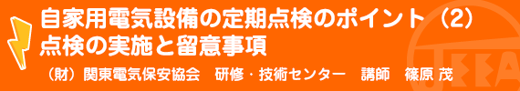 自家用電気設備の定期点検のポイント（２）点検の実施と留意事項 （財）関東電気保安協会研修・技術センター研修部講師　篠原　茂