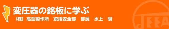 変圧器の銘板に学ぶ （株）高岳製作所　統括安全部　部長　水上　明