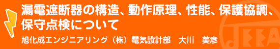 漏電遮断器の構造、動作原理、性能、保護協調、保守点検について 旭化成エンジニアリング㈱　電気設計部　大川美彦