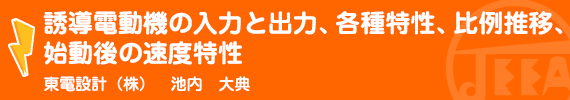 誘導電動機の入力と出力、各種特性、比例推移、始動後の速度特性 東電設計(株)　池内　大典